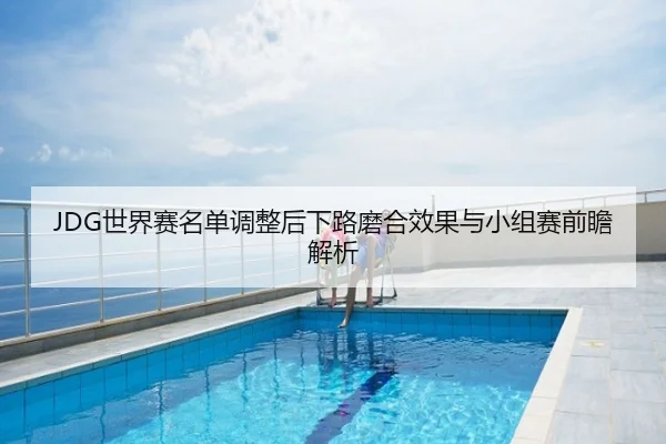 JDG世界赛名单调整后下路磨合效果与小组赛前瞻解析